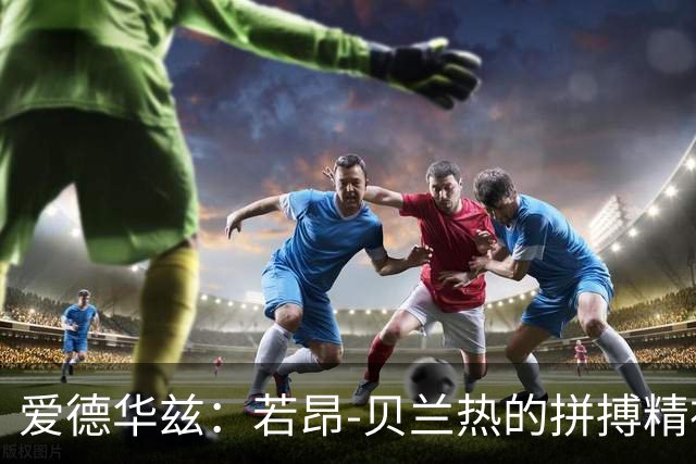 爱德华兹：若昂-贝兰热的拼搏精神无可比拟，控制犯规后将大放异彩