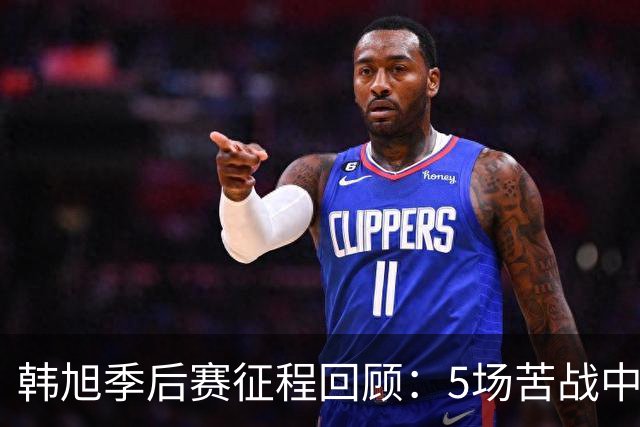 韩旭季后赛征程回顾：5场苦战中的表现与挑战